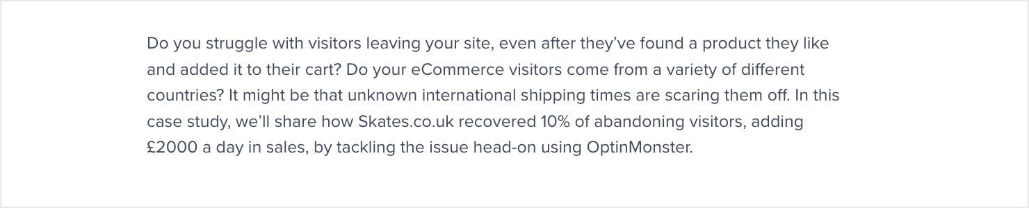 Do you struggle with visitors leaving your site, even after they've found a product they like and added it to their cart? Do your eCommerce visitors come from a variety of different countries? It might be that unknown international shipping times are scaring them off. In this case study, we'll share how Skates.co.uk recovered 10% of abandoning visitors, adding £2000 a day in sales, by tackling the issue head-on using OptinMonster.