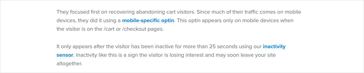 They focused first on recovering abandoning cart visitors. Since much of their traffic comes on mobile devices, they did it using a mobile-specific optin. This optin appears only on mobile devices when the visitor is on the /cart or /checkout pages. It only appears after the visitor has been inactive for more than 25 seconds using our inactivity sensor. Inactivity like this is a sign the visitor is losing interest and may soon leave your site altogether.