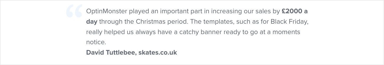 OptinMonster played an important part in increasing our sales by £2000 a day through the Christmas period. The templates, such as for Black Friday, really helped us always have a catchy banner ready to go at a moments notice. - David Tuttlebee, skates.co.uk