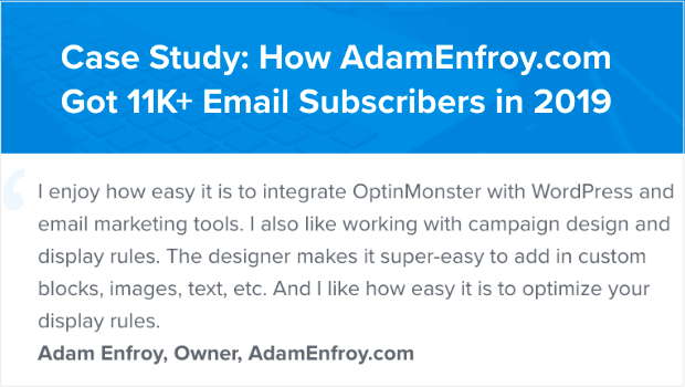 This case study includes the quote: "I enjoy how easy it is to integrate OptinMonster with WordPress and email marketing tools. I also like working with campaign design and display rules. The designer makes it super-easy to add in custom blocks, images, text, etc. And I like how easy it is to optimize your display rules." Adam Enfroy, Owner, AdamEnfroy.com. Case studies are one of the types of qualitative research.