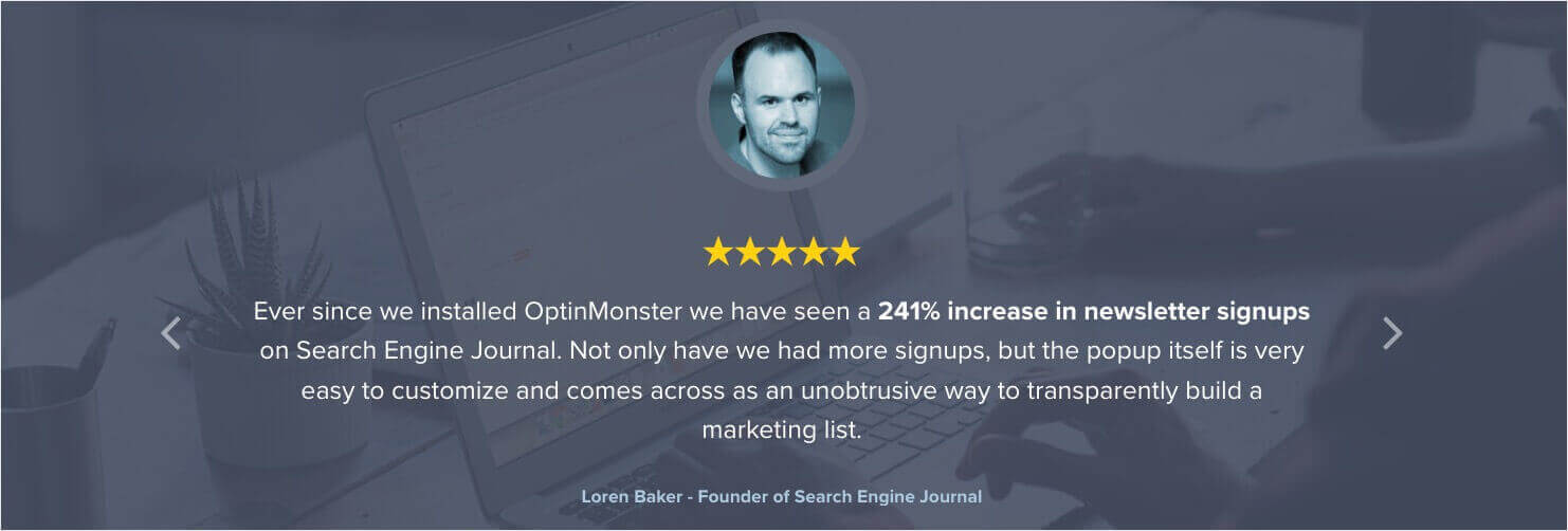 Testimonial that says: "Ever since we installed OptinMonster we have seen a 241% increase in newsletter signups on Search Engine Journal. Not only have we had more signups, but the popup itself is very easy to customize and comes across as an unobtrusive way to transparently build a marketing list" - Loren Baker, Founder of Search Engine Journal