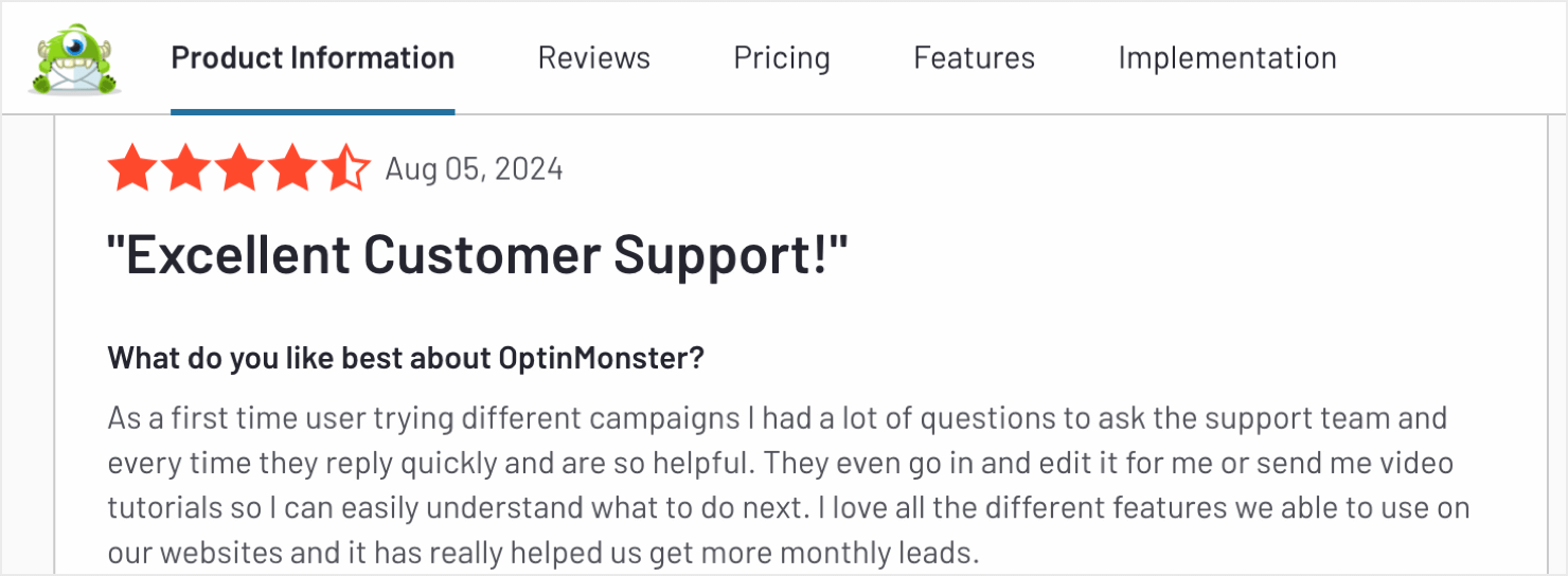 optinmonster-customer-support-review - OptinMonster A screenshot of a customer review for OptinMonster. The review has a 4.5-star rating out of 5 and is dated August 5, 2024. The review title reads "Excellent Customer Support!". The reviewer answers the question "What do you like best about OptinMonster?" by stating: "As a first-time user trying different campaigns, I had a lot of questions to ask the support team, and every time they reply quickly and are so helpful. They even go in and edit it for me or send me video tutorials so I can easily understand what to do next. I love all the different features we are able to use on our websites, and it has really helped us get more monthly leads."